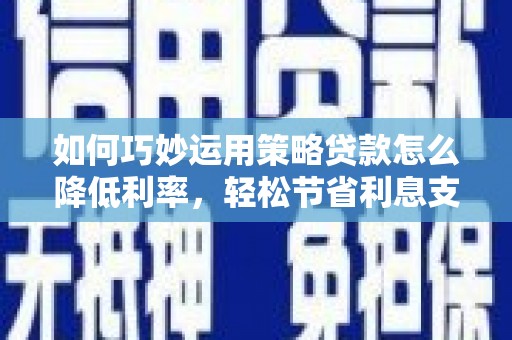 六枝如何巧妙运用策略贷款怎么降低利率，轻松节省利息支出